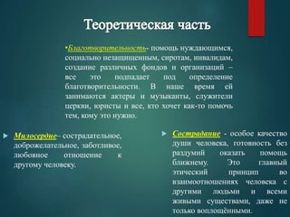 •Благотворительность- помощь нуждающимся, 
социально незащищенным, сиротам, инвалидам, 
создание различных фондов и организаций – 
все это подпадает под определение 
благотворительности. В наше время ей 
занимаются актеры и музыканты, служители 
церкви, юристы и все, кто хочет как-то помочь 
тем, кому это нужно. 
 Милосердие– сострадательное, 
доброжелательное, заботливое, 
любовное отношение к 
другому человеку. 
 Сострадание - особое качество 
души человека, готовность без 
раздумий оказать помощь 
ближнему. Это главный 
этический принцип во 
взаимоотношениях человека с 
другими людьми и всеми 
живыми существами, даже не 
только воплощёнными. 
 
