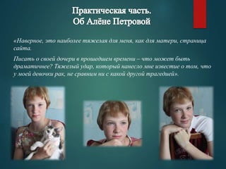 «Наверное, это наиболее тяжелая для меня, как для матери, страница 
сайта. 
Писать о своей дочери в прошедшем времени – что может быть 
драматичнее? Тяжелый удар, который нанесло мне известие о том, что 
у моей девочки рак, не сравним ни с какой другой трагедией». 
 