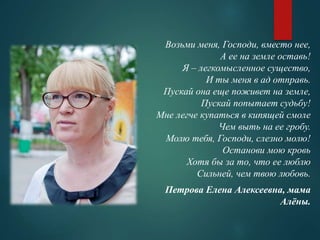 Возьми меня, Господи, вместо нее, 
А ее на земле оставь! 
Я – легкомысленное существо, 
И ты меня в ад отправь. 
Пускай она еще поживет на земле, 
Пускай попытает судьбу! 
Мне легче купаться в кипящей смоле 
Чем выть на ее гробу. 
Молю тебя, Господи, слезно молю! 
Останови мою кровь 
Хотя бы за то, что ее люблю 
Сильней, чем твою любовь. 
Петрова Елена Алексеевна, мама 
Алёны. 
 