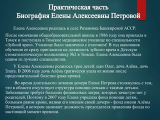 Елена Алексеевна родилась в селе Рязановка Башкирской АССР. 
После окончания общеобразовательной школы в 1986 году она приехала в 
Томск и поступила в Томское медицинское училище по специальности 
«Зубной врач». Училище было закончено с отличием! В год окончания 
обучения ее сразу пригласили на должность зубного врача в Детскую 
стоматологическую поликлинику №2 в Томске. Елена Алексеевна была 
одним из лучших специалистов. 
У Елены Алексеевны родилось трое детей: сын Олег, дочь Алёна, дочь 
Злата. В 2006 году дочь Алёна трагически ушла из жизни после 
продолжительной болезни (рака крови). 
Во время длительного лечения дочери Елена Петрова столкнулась с тем, 
что в области отсутствует структура помощи семьям с такими детьми. 
Заболевание требует больших финансовых затрат, которых зачастую нет у 
родителей. Поэтому в 2007 году Елена учредила фонд помощи детям, 
больным раком крови, назвав его именем своей дочери - фонд имени Алёны 
Петровой, в котором занимает должность председателя правления фонда по 
настоящий момент времени. 
 