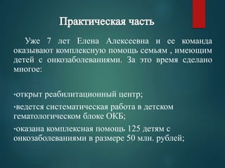 Уже 7 лет Елена Алексеевна и ее команда 
оказывают комплексную помощь семьям , имеющим 
детей с онкозаболеваниями. За это время сделано 
многое: 
•открыт реабилитационный центр; 
•ведется систематическая работа в детском 
гематологическом блоке ОКБ; 
•оказана комплексная помощь 125 детям с 
онкозаболеваниями в размере 50 млн. рублей; 
 