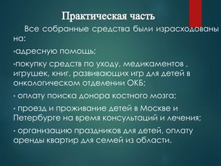 Все собранные средства были израсходованы 
на: 
•адресную помощь; 
•покупку средств по уходу, медикаментов , 
игрушек, книг, развивающих игр для детей в 
онкологическом отделении ОКБ; 
• оплату поиска донора костного мозга; 
• проезд и проживание детей в Москве и 
Петербурге на время консультаций и лечения; 
• организацию праздников для детей, оплату 
аренды квартир для семей из области. 
 