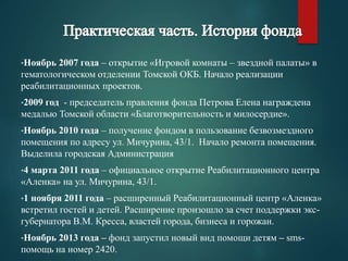 •Ноябрь 2007 года – открытие «Игровой комнаты – звездной палаты» в 
гематологическом отделении Томской ОКБ. Начало реализации 
реабилитационных проектов. 
•2009 год - председатель правления фонда Петрова Елена награждена 
медалью Томской области «Благотворительность и милосердие». 
•Ноябрь 2010 года – получение фондом в пользование безвозмездного 
помещения по адресу ул. Мичурина, 43/1. Начало ремонта помещения. 
Выделила городская Администрация 
•4 марта 2011 года – официальное открытие Реабилитационного центра 
«Аленка» на ул. Мичурина, 43/1. 
•1 ноября 2011 года – расширенный Реабилитационный центр «Аленка» 
встретил гостей и детей. Расширение произошло за счет поддержки экс- 
губернатора В.М. Кресса, властей города, бизнеса и горожан. 
•Ноябрь 2013 года – фонд запустил новый вид помощи детям – sms- 
помощь на номер 2420. 
 