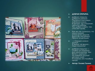  ДОБРАЯ ОТКРЫТКА. 
 Добрую открытку 
добрыми руками 
Подарила мне вчера 
Алёнкина мама. 
В Центре, где спасение , 
светится любовь. 
Там добро и вера, там 
спасают кровь. 
 Как же так случилось, что 
сама Аленка 
Стала всем родная, 
будто бы сестренка. 
Просит за детишек: 
 — Сколько можно 
ждать? 
Я ждала, не вышло... 
Надо помогать! 
 Добрая открытка — 
словно луч надежды 
Для меня важнее, чем 
бутик с одеждой. 
За повязкой душной 
детские глаза, 
И глазенки эти позабыть 
нельзя. 
 Автор: Голова Галина. 
 