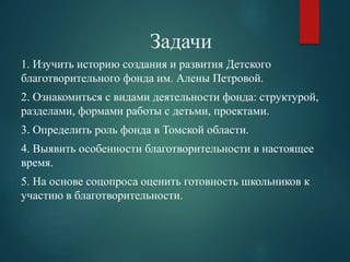 Задачи 
1. Изучить историю создания и развития Детского 
благотворительного фонда им. Алены Петровой. 
2. Ознакомиться с видами деятельности фонда: структурой, 
разделами, формами работы с детьми, проектами. 
3. Определить роль фонда в Томской области. 
4. Выявить особенности благотворительности в настоящее 
время. 
5. На основе соцопроса оценить готовность школьников к 
участию в благотворительности. 
 