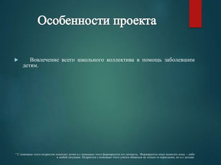  Вовлечение всего школьного коллектива в помощь заболевшим 
детям. 
* С помощью этого подросток помогает детям и с помощью этого формируется его личность. Формируется опыт помогать кому – либо 
в любой ситуации. Подросток с помощью этого учится общаться не только со взрослыми, но и с детьми. 
 