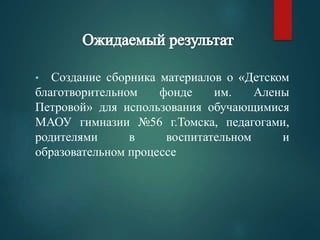 • Создание сборника материалов о «Детском 
благотворительном фонде им. Алены 
Петровой» для использования обучающимися 
МАОУ гимназии №56 г.Томска, педагогами, 
родителями в воспитательном и 
образовательном процессе 
 