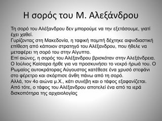 Η σορός του Μ. Αλεξάνδρου 
Τη σορό του Αλέξανδρου δεν μπορούμε να την εξετάσουμε, γιατί 
έχει χαθεί. 
Γυρίζοντας στη Μακεδονία, η ταφική πομπή δέχτηκε αιφνιδιαστική 
επίθεση από κάποιον στρατηγό του Αλέξανδρου, που ήθελε να 
μεταφέρει τη σορό του στην Αίγυπτο. 
Επί αιώνες, η σορός του Αλέξανδρου βρισκόταν στην Αλεξάνδρεια. 
Ο Ιούλιος Καίσαρα ήρθε για να προσκυνήσει το νεκρό ήρωά του. Ο 
Ρωμαίος αυτοκράτορας Αύγουστος κατέθεσε ένα χρυσό στεφάνι 
στο φέρετρο και σκόρπισε άνθη πάνω από τη σορό. 
Αλλά, τον 4ο αιώνα μ.Χ., κάτι συνέβη και ο τάφος εξαφανίζεται. 
Από τότε, ο τάφος του Αλέξανδρου αποτελεί ένα από τα ιερά 
δισκοπότηρα της αρχαιολογίας 
 