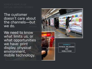KOREA’S HOME PLUS 
VIRTUAL GROCERY STORES 
The customer 
doesn’t care about 
the channels—but 
we do. 
We need to know 
what limits us, or 
what opportunities 
we have: print 
display, physical 
environment, 
mobile technology. 
TOUCHPOINT 
PURCHASE 
GROCERIES 
CHANNELS 
PHYSICAL (BILLBOARD) 
AND 
MOBILE PHONE 
 