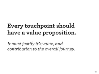 42 
Every touchpoint should 
have a value proposition. 
! 
It must justify it’s value, and 
contribution to the overall journey. 
 