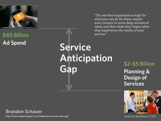 “You set their expectations high for 
what you can do for them, maybe 
even connect to some deep emotional 
need, and then dash their hopes when 
they experience the reality of your 
service.” 
$2–$5 Billion 
Planning & 
Design of 
Services 
$40 Billion 
Ad Spend Service 
Anticipation 
Gap 
Brandon Schauer 
http://www.adaptivepath.com/ideas/serious-service-sag/ photo by Seal Beach AT&T 
 