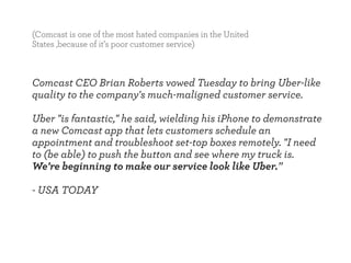 (Comcast is one of the most hated companies in the United 
States ,because of it’s poor customer service) 
Comcast CEO Brian Roberts vowed Tuesday to bring Uber-like 
quality to the company's much-maligned customer service. 
! 
Uber "is fantastic," he said, wielding his iPhone to demonstrate 
a new Comcast app that lets customers schedule an 
appointment and troubleshoot set-top boxes remotely. "I need 
to (be able) to push the button and see where my truck is. 
We're beginning to make our service look like Uber.” 
! 
- USA TODAY 
 