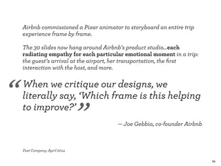 56 
Airbnb commissioned a Pixar animator to storyboard an entire trip 
experience frame by frame. 
! 
The 30 slides now hang around Airbnb’s product studio…each 
radiating empathy for each particular emotional moment in a trip: 
the guest’s arrival at the airport, her transportation, the first 
interaction with the host, and more. 
! 
When we critique our designs, we 
literally say, ‘Which frame is this helping 
to improve?’ 
! 
— Joe Gebbia, co-founder Airbnb 
! 
! 
Fast Company, April 2014 
“ 
” 
 