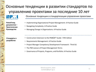 Основные тенденции в развитии стандартов по управлению проектами за последние 10 лет ©А.Ю.Сооляттэ, 2014 
sooliatte@bpm-cg.ru 11 
Стандарты в разработке 
• 
Construction Extension to the PMBOK® Guide– Fifth Edition 
• 
Requirements Management: A Practice Guide 
• 
Project Manager Competency Development Framework - Third Ed. 
• 
The PMI Lexicon of Project Management Terms 
• 
Governance of Projects, Programs, and Portfolio: A Practice Guide 
Основные тенденции в стандартизации управления проектами 
Новый вид документов – Практические Руководства 
• 
Implementing Organizational Project Management: A Practice Guide 
• 
Navigating Complexity: A Practice Guide 
• 
Managing Change in Organizations: A Practice Guide  