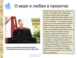 О вере и любви в проектах 
Иногда жизнь будет бить вас ключом по голове – не теряйте веры. Я убежден, что единственная вещь, благодаря которой я продолжал идти вперед – это то, что я любил свое дело. Нужно найти то, что вы любите – и это верно как для работы, так и для личной жизни. Работа будет занимать много места в вашей жизни, а потому единственный способ быть по-настоящему довольным жизнью – делать то дело, которое считаешь великим. А единственный способ сделать великое дело – любить то, что ты делаешь. Если вы еще не нашли того, что любите – продолжайте искать, не успокаивайтесь. Как и со всеми делами сердца, когда найдете - поймете, что это – то самое. И как любые настоящие отношения, эти отношения с годами будут только улучшаться. Так что ищите. 
Не успокаивайтесь. 
Из речи Стива Джобса перед выпускниками Стэнфордского университета (июнь 2005 года) ©А.Ю.Сооляттэ, 2014 
sooliatte@bpm-cg.ru 4 
 
