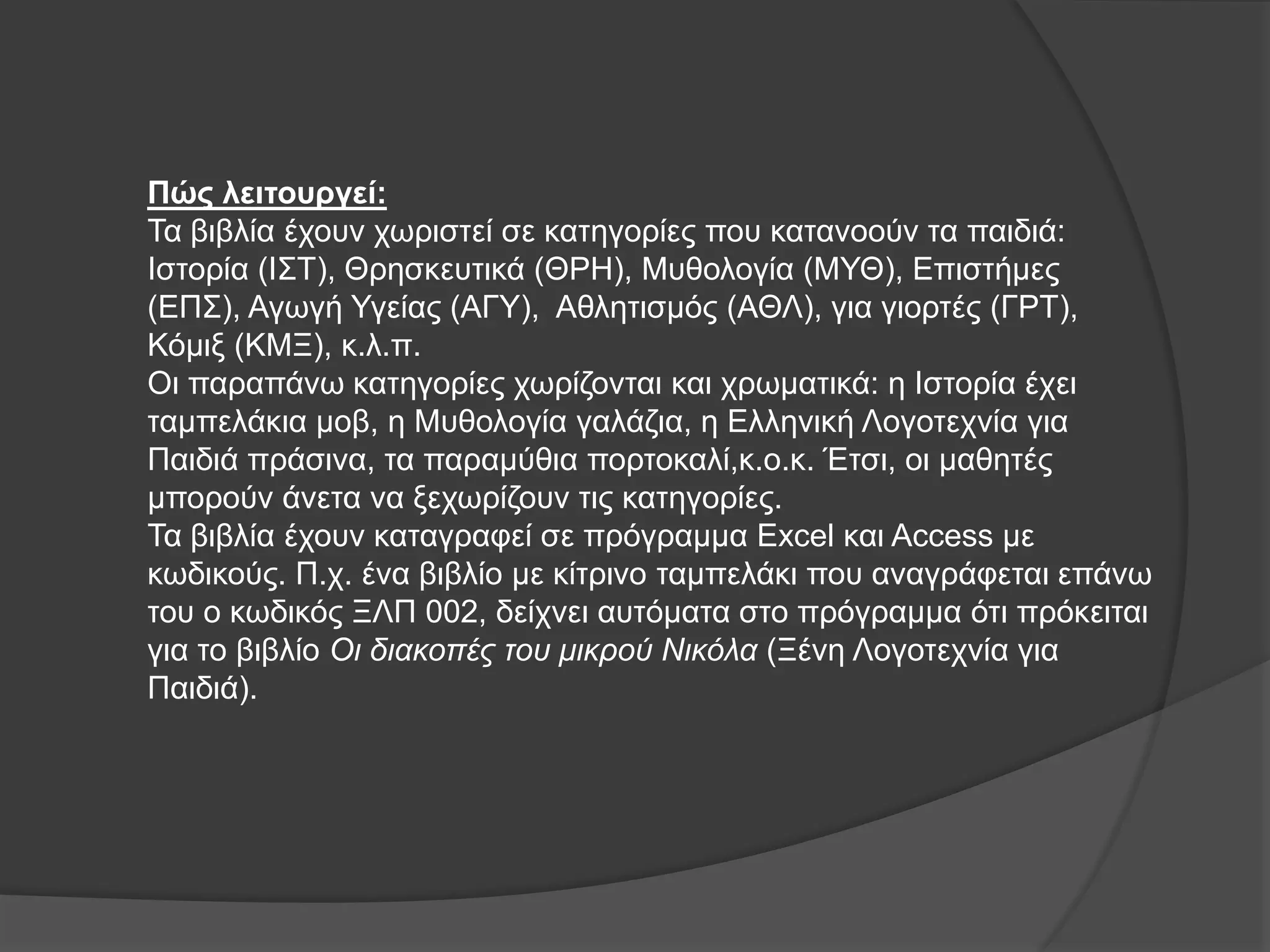 Πώς λειτουργεί: 
Τα βιβλία έχουν χωριστεί σε κατηγορίες που κατανοούν τα παιδιά: 
Ιστορία (ΙΣΤ), Θρησκευτικά (ΘΡΗ), Μυθολογία (ΜΥΘ), Επιστήμες 
(ΕΠΣ), Αγωγή Υγείας (ΑΓΥ), Αθλητισμός (ΑΘΛ), για γιορτές (ΓΡΤ), 
Κόμιξ (ΚΜΞ), κ.λ.π. 
Οι παραπάνω κατηγορίες χωρίζονται και χρωματικά: η Ιστορία έχει 
ταμπελάκια μοβ, η Μυθολογία γαλάζια, η Ελληνική Λογοτεχνία για 
Παιδιά πράσινα, τα παραμύθια πορτοκαλί,κ.ο.κ. Έτσι, οι μαθητές 
μπορούν άνετα να ξεχωρίζουν τις κατηγορίες. 
Τα βιβλία έχουν καταγραφεί σε πρόγραμμα Εxcel και Access με 
κωδικούς. Π.χ. ένα βιβλίο με κίτρινο ταμπελάκι που αναγράφεται επάνω 
του ο κωδικός ΞΛΠ 002, δείχνει αυτόματα στο πρόγραμμα ότι πρόκειται 
για το βιβλίο Οι διακοπές του μικρού Νικόλα (Ξένη Λογοτεχνία για 
Παιδιά). 
 