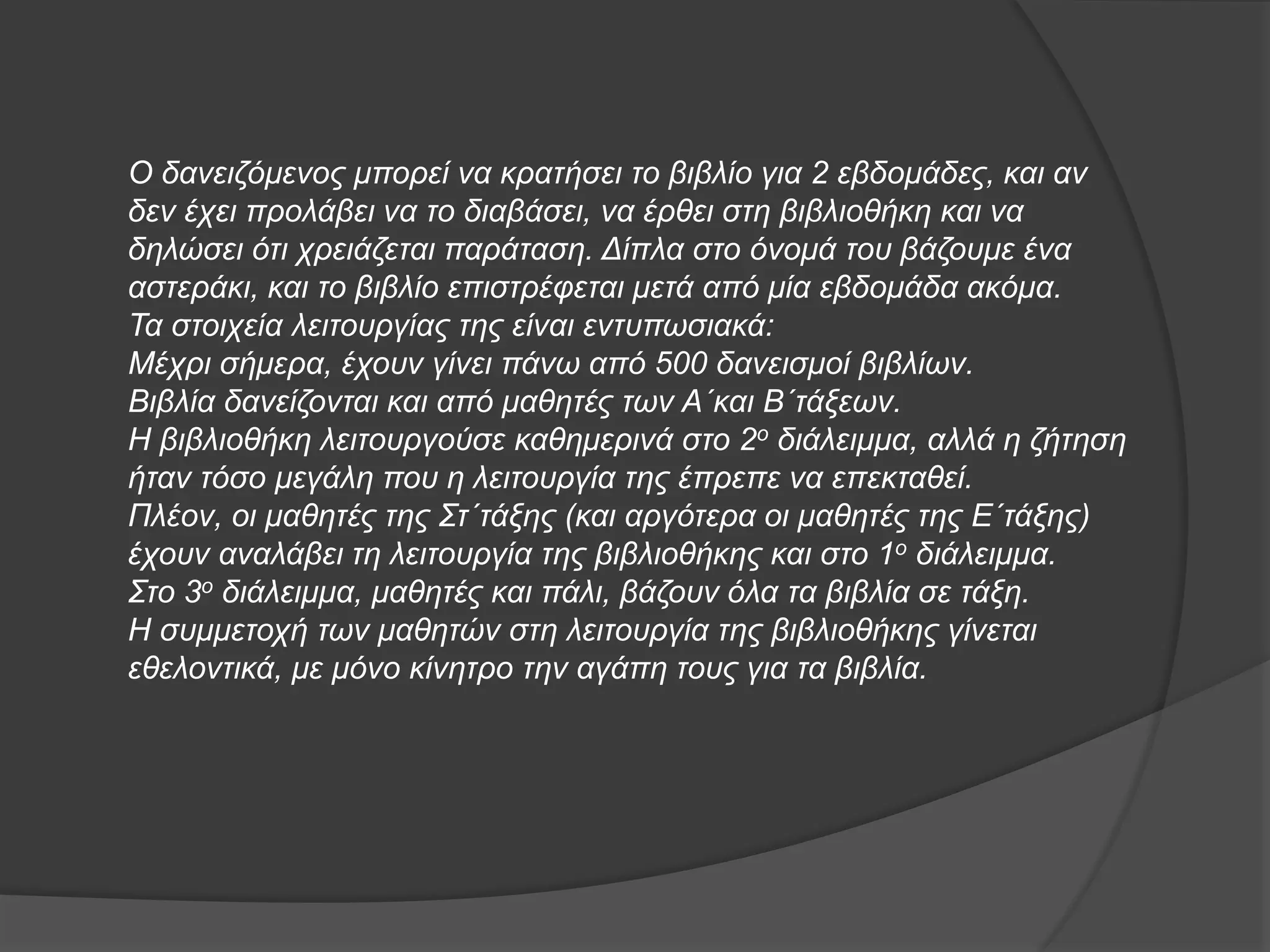 Ο δανειζόμενος μπορεί να κρατήσει το βιβλίο για 2 εβδομάδες, και αν 
δεν έχει προλάβει να το διαβάσει, να έρθει στη βιβλιοθήκη και να 
δηλώσει ότι χρειάζεται παράταση. Δίπλα στο όνομά του βάζουμε ένα 
αστεράκι, και το βιβλίο επιστρέφεται μετά από μία εβδομάδα ακόμα. 
Τα στοιχεία λειτουργίας της είναι εντυπωσιακά: 
Μέχρι σήμερα, έχουν γίνει πάνω από 500 δανεισμοί βιβλίων. 
Βιβλία δανείζονται και από μαθητές των Α΄και Β΄τάξεων. 
Η βιβλιοθήκη λειτουργούσε καθημερινά στο 2ο διάλειμμα, αλλά η ζήτηση 
ήταν τόσο μεγάλη που η λειτουργία της έπρεπε να επεκταθεί. 
Πλέον, οι μαθητές της Στ΄τάξης (και αργότερα οι μαθητές της Ε΄τάξης) 
έχουν αναλάβει τη λειτουργία της βιβλιοθήκης και στο 1ο διάλειμμα. 
Στο 3ο διάλειμμα, μαθητές και πάλι, βάζουν όλα τα βιβλία σε τάξη. 
Η συμμετοχή των μαθητών στη λειτουργία της βιβλιοθήκης γίνεται 
εθελοντικά, με μόνο κίνητρο την αγάπη τους για τα βιβλία. 
 