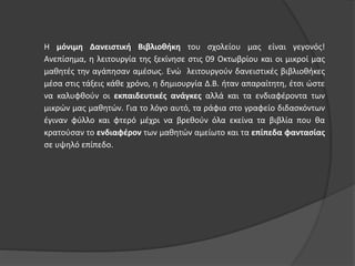 Η μόνιμη Δανειστική Βιβλιοθήκη του σχολείου μας είναι γεγονός! 
Ανεπίσημα, η λειτουργία της ξεκίνησε στις 09 Οκτωβρίου και οι μικροί μας 
μαθητές την αγάπησαν αμέσως. Ενώ λειτουργούν δανειστικές βιβλιοθήκες 
μέσα στις τάξεις κάθε χρόνο, η δημιουργία Δ.Β. ήταν απαραίτητη, έτσι ώστε 
να καλυφθούν οι εκπαιδευτικές ανάγκες αλλά και τα ενδιαφέροντα των 
μικρών μας μαθητών. Για το λόγο αυτό, τα ράφια στο γραφείο διδασκόντων 
έγιναν φύλλο και φτερό μέχρι να βρεθούν όλα εκείνα τα βιβλία που θα 
κρατούσαν το ενδιαφέρον των μαθητών αμείωτο και τα επίπεδα φαντασίας 
σε υψηλό επίπεδο. 
 