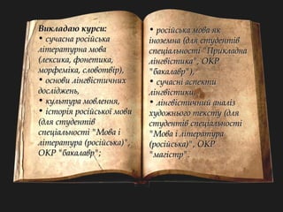 ВВииккллааддааюю ккууррссии:: 
• ссууччаассннаа ррооссііййссььккаа 
ллііттееррааттууррннаа ммоовваа 
((ллееккссииккаа,, ффооннееттииккаа,, 
ммооррффееммііккаа,, ссллооввооттввіірр)),, 
• ооссннооввии ллііннггввііссттииччнниихх 
ддоосслліідджжеенньь,, 
• ккууллььттуурраа ммооввллеенннняя,, 
• ііссттооррііяя ррооссііййссььккооїї ммооввии 
((ддлляя ссттууддееннттіівв 
ссппееццііааллььннооссттіі ""ММоовваа іі 
ллііттееррааттуурраа ((ррооссііййссььккаа))"",, 
ООККРР ""ббааккааллаавврр"";; 
• ррооссііййссььккаа ммоовваа яякк 
ііннооззееммннаа ((ддлляя ссттууддееннттіівв 
ссппееццііааллььннооссттіі ""ППррииккллааддннаа 
ллііннггввііссттииккаа"",, ООККРР 
""ббааккааллаавврр"")),, 
• ссууччаасснніі аассппееккттии 
ллііннггввііссттииккии,, 
• ллііннггввііссттииччнниийй ааннаалліізз 
ххууддоожжннььооггоо ттееккссттуу ((ддлляя 
ссттууддееннттіівв ссппееццііааллььннооссттіі 
""ММоовваа іі ллііттееррааттуурраа 
((ррооссііййссььккаа))"",, ООККРР 
""ммааггііссттрр"".. 
