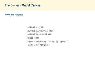 The Bisness Model Canvas 
Revenue Streams 
전통적인 광고 이윤 
스폰서와 광고주로부터의 이윤 
어플리케이션 가상 상품 판매 
재활용 시스템 
(리워드 시스템에 따른 레저시설 이용 비용 증가, 
절감된 쓰레기 처리비용) 
 