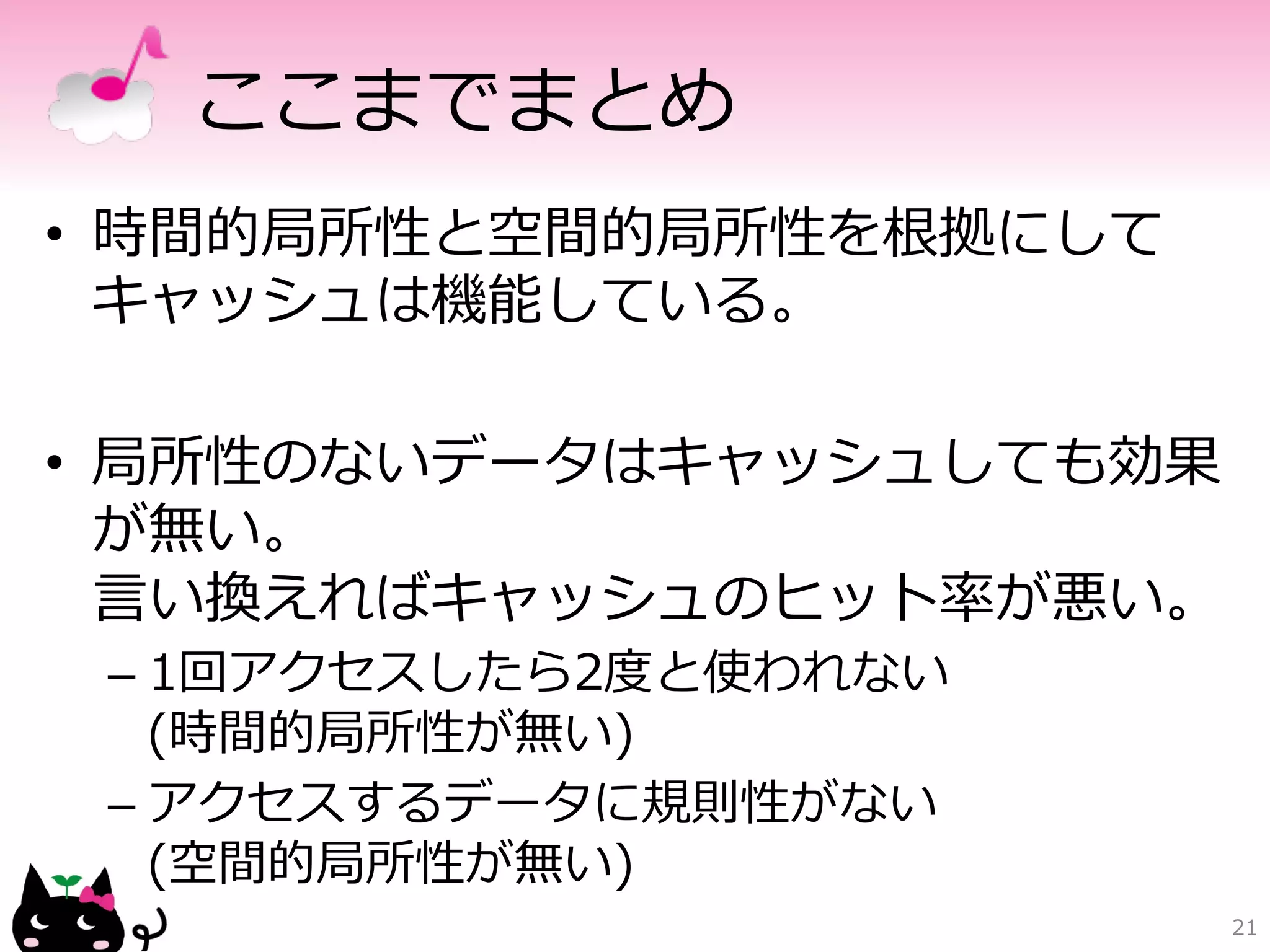 ここまでまとめ 
• 時間的局所性と空間的局所性を根拠にして 
キャッシュは機能している。 
• 局所性のないデータはキャッシュしても効果 
が無い。 
⾔言い換えればキャッシュのヒット率率率が悪い。 
– 1回アクセスしたら2度度と使われない 
(時間的局所性が無い) 
– アクセスするデータに規則性がない 
(空間的局所性が無い) 
21 
 