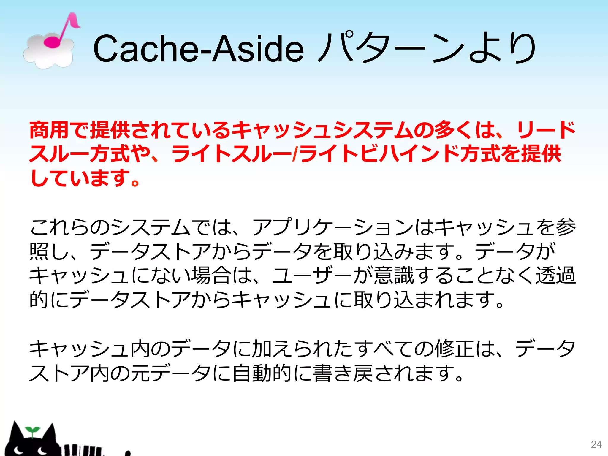 Cache-Aside パターンより 
24 
商⽤用で提供されているキャッシュシステムの多くは、リード 
スルー⽅方式や、ライトスルー/ライトビハインド⽅方式を提供 
しています。 
これらのシステムでは、アプリケーションはキャッシュを参 
照し、データストアからデータを取り込みます。データが 
キャッシュにない場合は、ユーザーが意識識することなく透過 
的にデータストアからキャッシュに取り込まれます。 
キャッシュ内のデータに加えられたすべての修正は、データ 
ストア内の元データに⾃自動的に書き戻されます。 
 