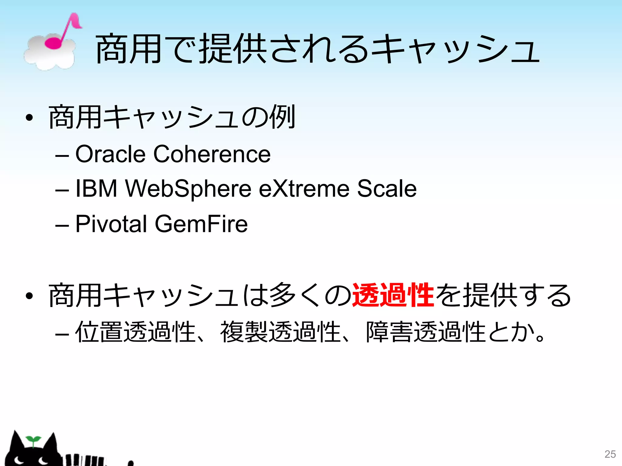 商⽤用で提供されるキャッシュ 
• 商⽤用キャッシュの例例 
– Oracle Coherence 
– IBM WebSphere eXtreme Scale 
– Pivotal GemFire 
• 商⽤用キャッシュは多くの透過性を提供する 
– 位置透過性、複製透過性、障害透過性とか。 
25 
 