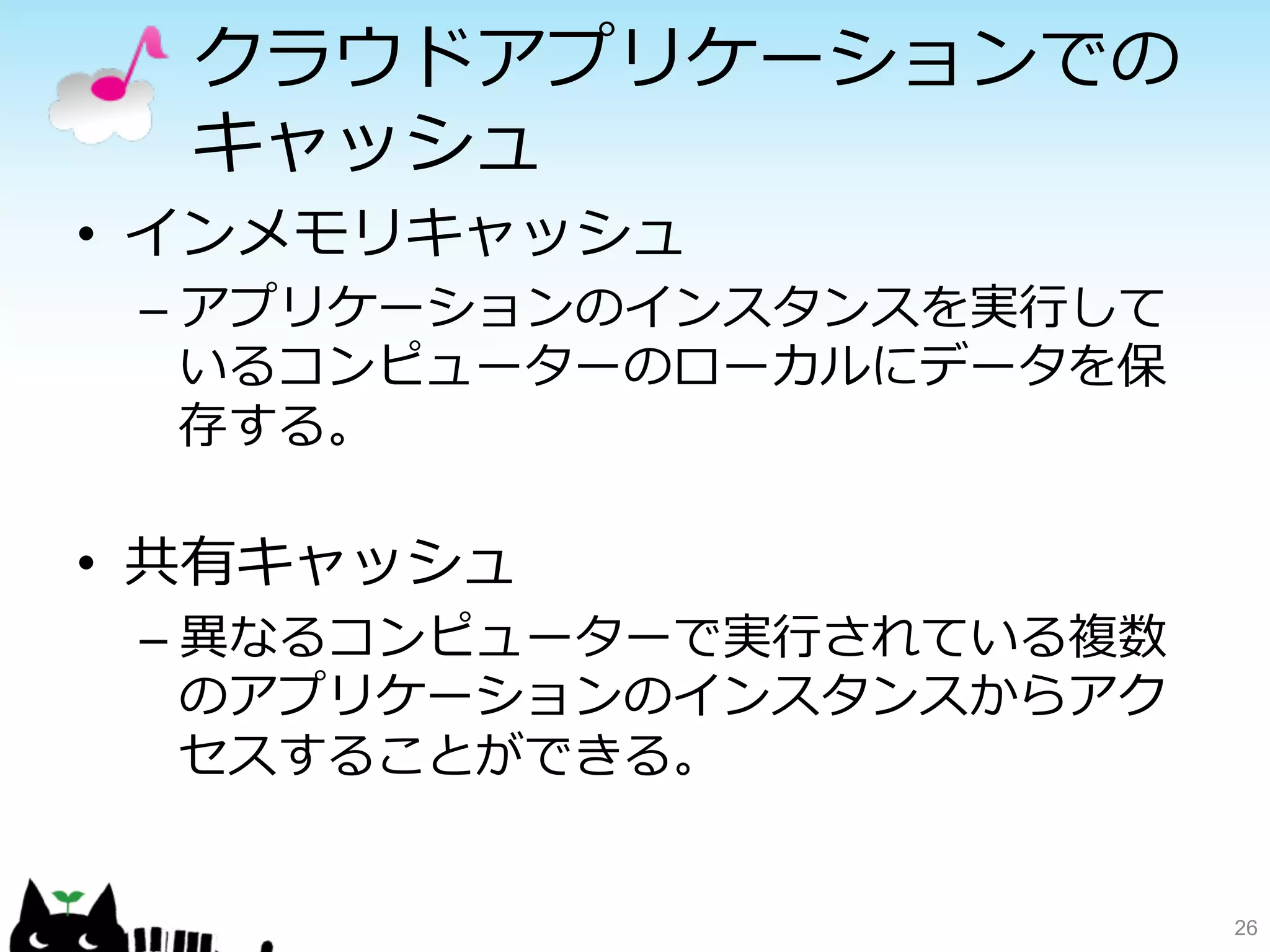 クラウドアプリケーションでの 
キャッシュ 
• インメモリキャッシュ 
– アプリケーションのインスタンスを実⾏行行して 
いるコンピューターのローカルにデータを保 
存する。 
 
• 共有キャッシュ 
– 異異なるコンピューターで実⾏行行されている複数 
のアプリケーションのインスタンスからアク 
セスすることができる。 
26 
 