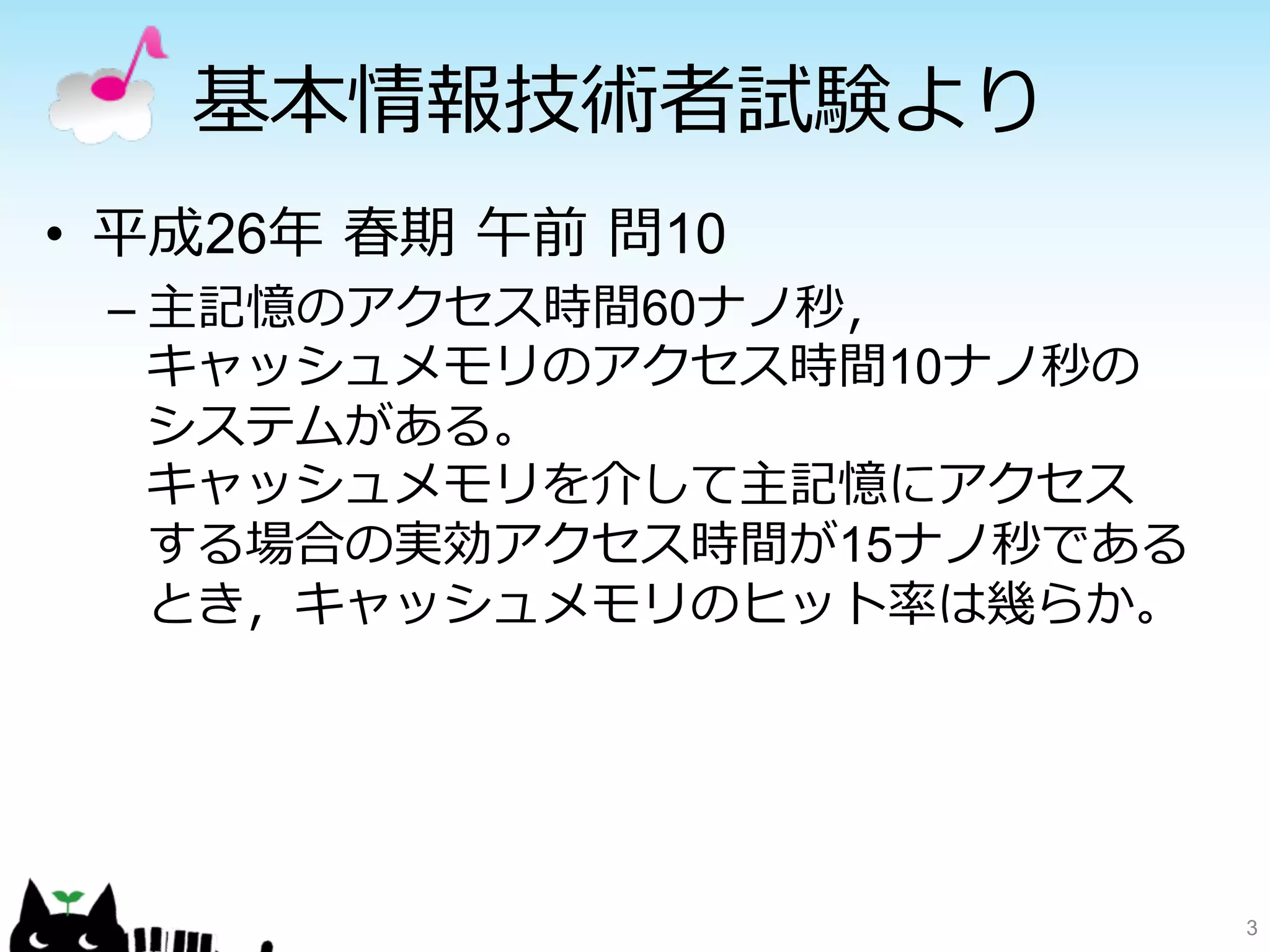基本情報技術者試験より 
• 平成26年年 春期 午前 問10 
– 主記憶のアクセス時間60ナノ秒， 
キャッシュメモリのアクセス時間10ナノ秒の 
システムがある。 
キャッシュメモリを介して主記憶にアクセス 
する場合の実効アクセス時間が15ナノ秒である 
とき，キャッシュメモリのヒット率率率は幾らか。 
3 
 