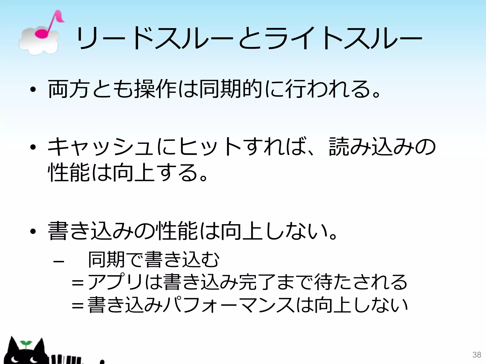 リードスルーとライトスルー 
• 両⽅方とも操作は同期的に⾏行行われる。 
• キャッシュにヒットすれば、読み込みの 
性能は向上する。 
• 書き込みの性能は向上しない。 
– 同期で書き込む 
＝アプリは書き込み完了了まで待たされる 
＝書き込みパフォーマンスは向上しない 
38 
 