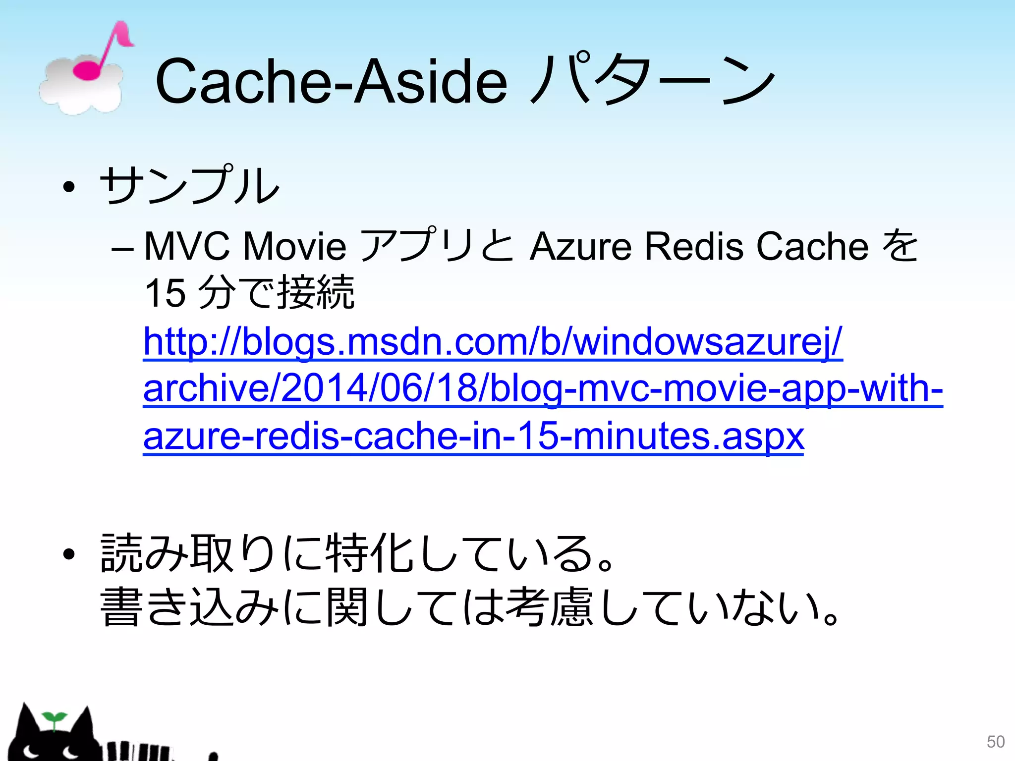 Cache-Aside パターン 
• サンプル 
– MVC Movie アプリと Azure Redis Cache を 
15 分で接続 
http://blogs.msdn.com/b/windowsazurej/ 
archive/2014/06/18/blog-mvc-movie-app-with-azure- 
redis-cache-in-15-minutes.aspx 
• 読み取りに特化している。 
書き込みに関しては考慮していない。 
50 
 