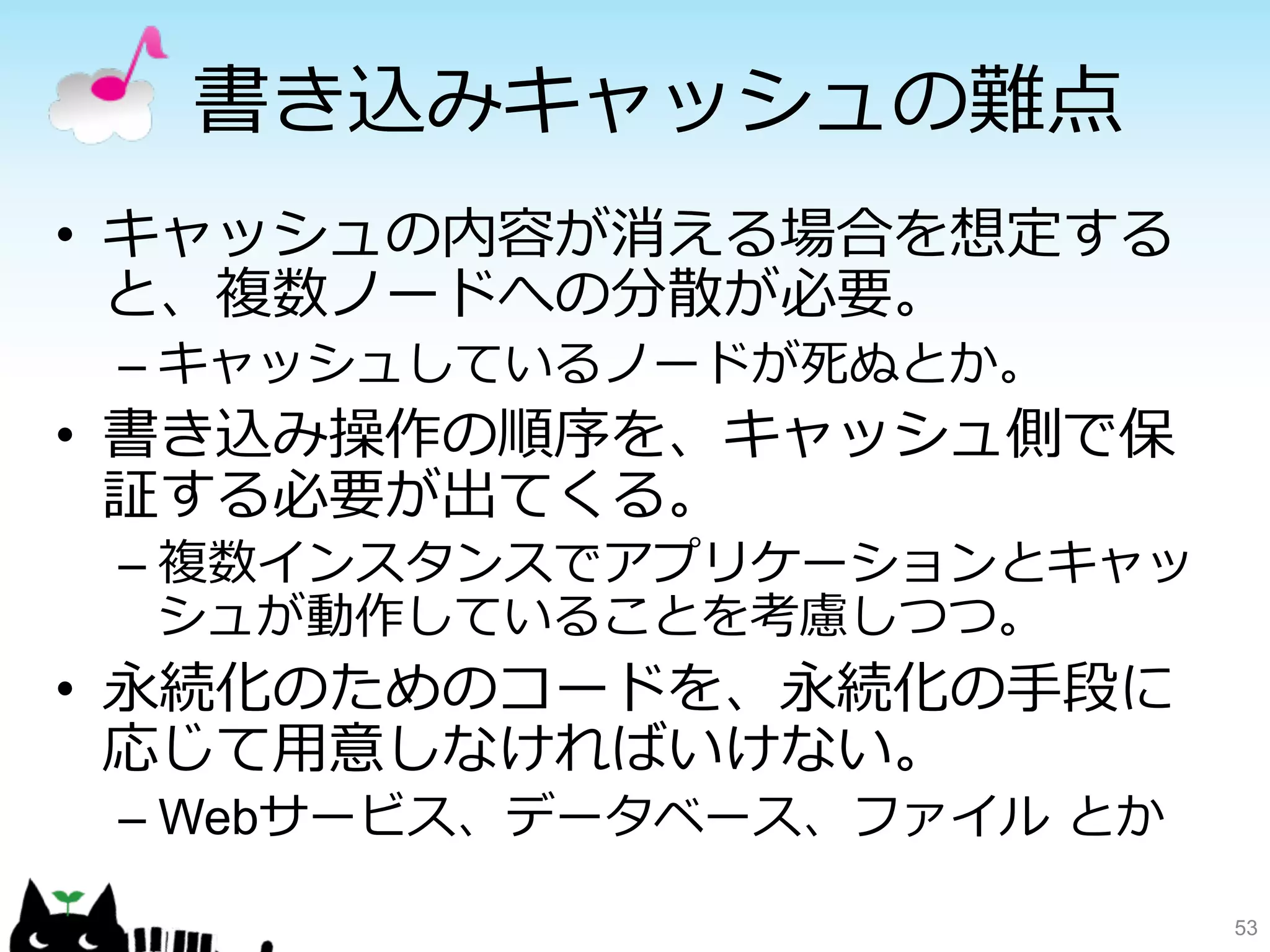 書き込みキャッシュの難点 
• キャッシュの内容が消える場合を想定する 
と、複数ノードへの分散が必要。 
– キャッシュしているノードが死ぬとか。 
• 書き込み操作の順序を、キャッシュ側で保 
証する必要が出てくる。 
– 複数インスタンスでアプリケーションとキャッ 
シュが動作していることを考慮しつつ。 
• 永続化のためのコードを、永続化の⼿手段に 
応じて⽤用意しなければいけない。 
– Webサービス、データベース、ファイル とか 
53 
 