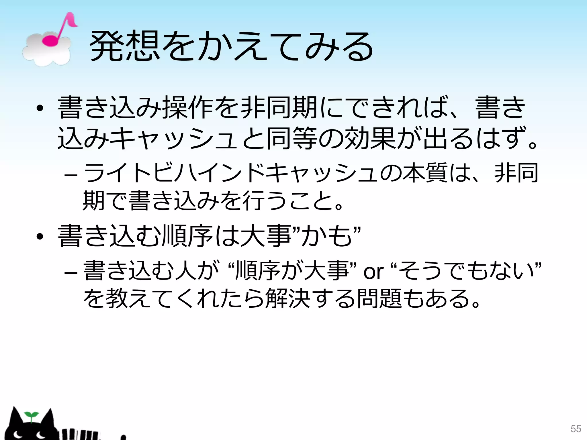 発想をかえてみる 
• 書き込み操作を⾮非同期にできれば、書き 
込みキャッシュと同等の効果が出るはず。 
– ライトビハインドキャッシュの本質は、⾮非同 
期で書き込みを⾏行行うこと。 
• 書き込む順序は⼤大事”かも” 
– 書き込む⼈人が “順序が⼤大事” or “そうでもない” 
を教えてくれたら解決する問題もある。 
55 
 