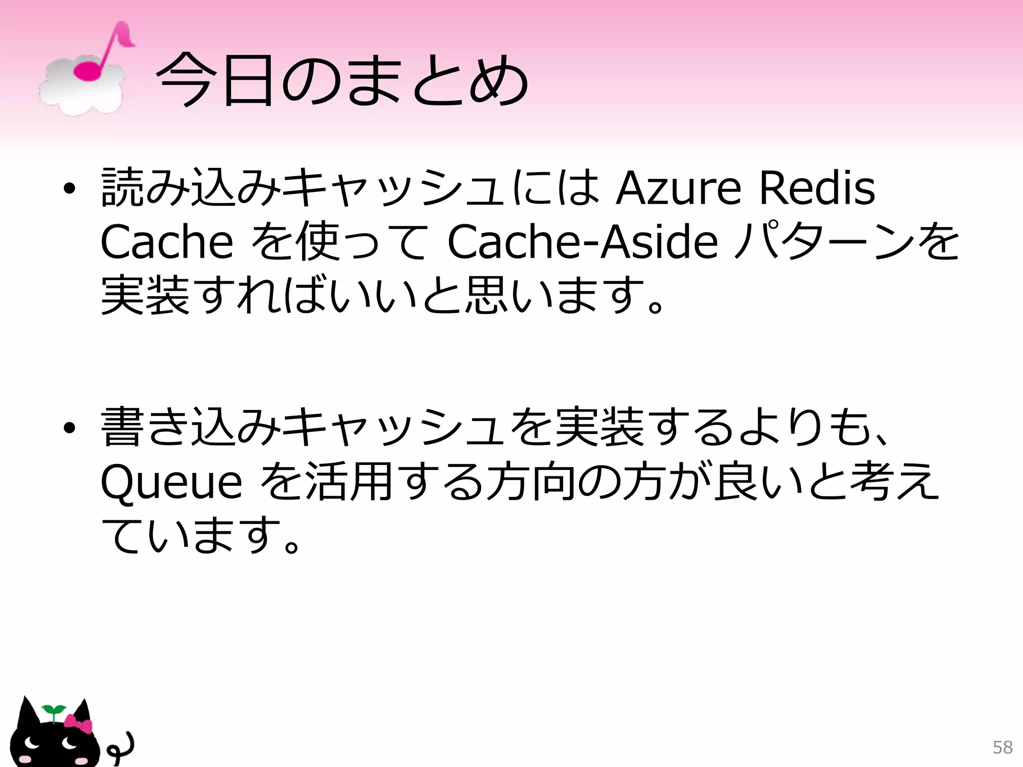 今⽇日のまとめ 
• 読み込みキャッシュには Azure Redis 
Cache を使って Cache-‐‑‒Aside パターンを 
実装すればいいと思います。 
• 書き込みキャッシュを実装するよりも、 
Queue を活⽤用する⽅方向の⽅方が良良いと考え 
ています。 
58 
 