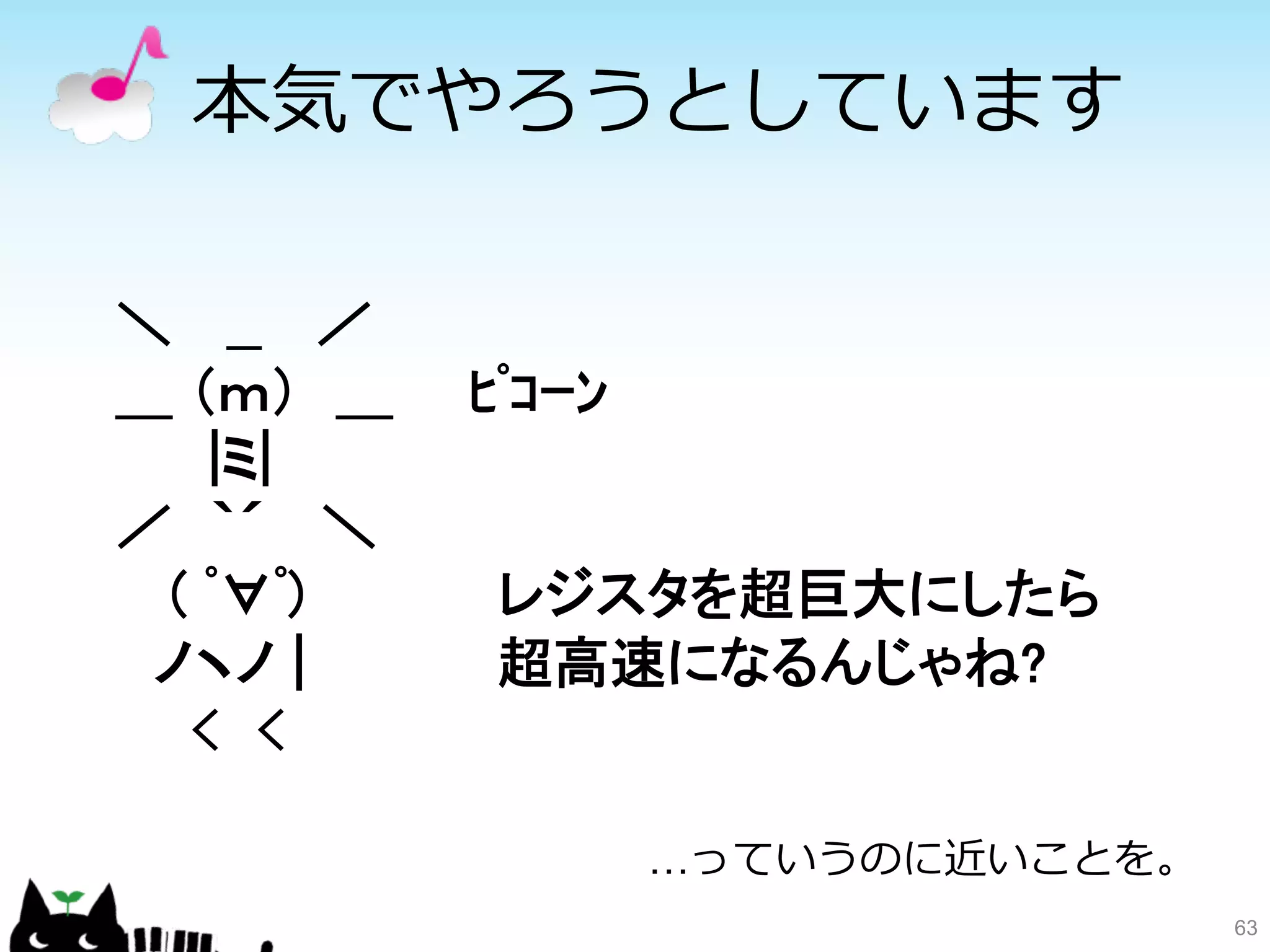 本気でやろうとしています 
63 
＼　 __　 ／ 
＿ （ｍ）　＿　　ﾋﾟｺｰﾝ 
　　 |ミ| 
／　｀´　 ＼ 
　 ( ﾟ∀ﾟ) 
レジスタを超巨大にしたら 
　ノヽノ | 
超高速になるんじゃね? 
　　　 
…っていうのに近いことを。 
 