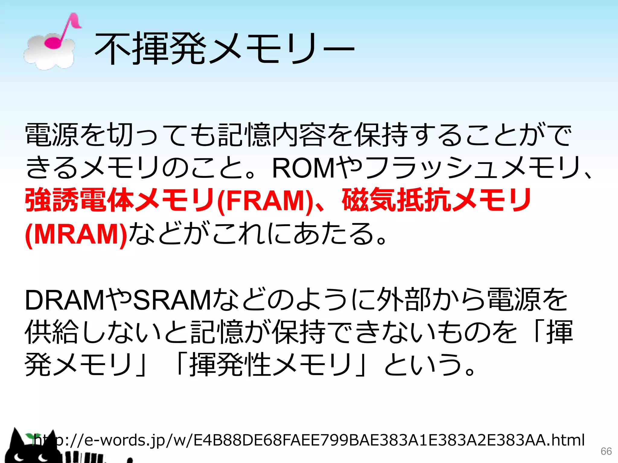 不不揮発メモリー 
電源を切切っても記憶内容を保持することがで 
きるメモリのこと。ROMやフラッシュメモリ、 
強誘電体メモリ(FRAM)、磁気抵抗メモリ 
(MRAM)などがこれにあたる。 
DRAMやSRAMなどのように外部から電源を 
供給しないと記憶が保持できないものを「揮 
発メモリ」「揮発性メモリ」という。 
66 
http://e-‐‑‒words.jp/w/E4B88DE68FAEE799BAE383A1E383A2E383AA.html 
 