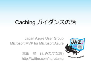 Caching ガイダンスの話 
Japan Azure User Group 
Microsoft MVP for Microsoft Azure 
冨⽥田 順 (とみたすなお) 
http://twitter.com/harutama 
 