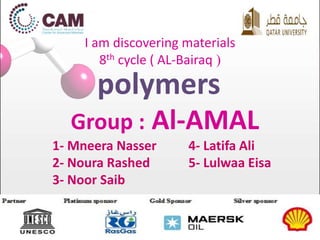 I am discovering materials 
8th cycle ( AL-Bairaq ( 
polymers 
Group : Al-AMAL 
1- Mneera Nasser 
2- Noura Rashed 
3- Noor Saib 
4- Latifa Ali 
5- Lulwaa Eisa 
 