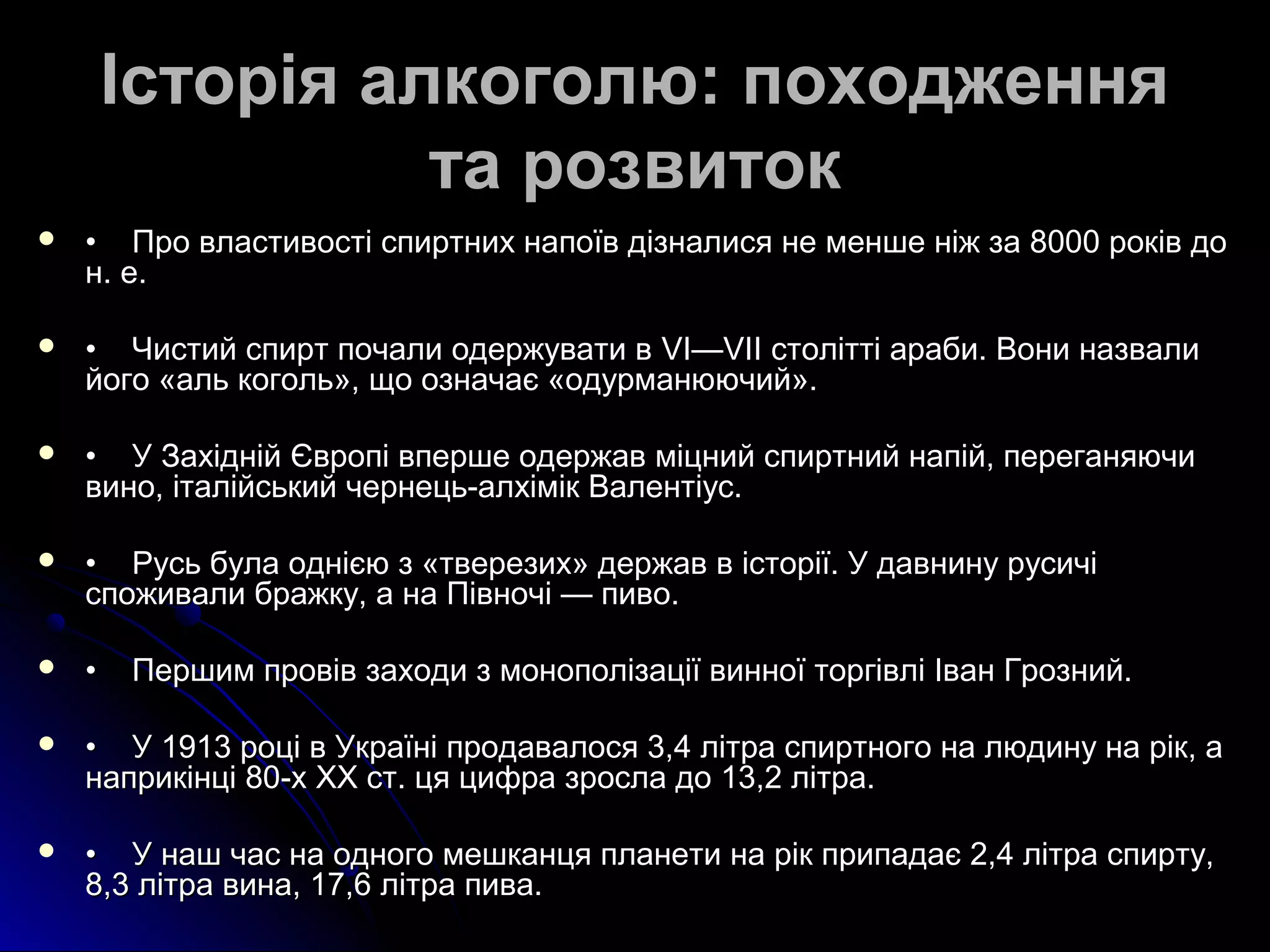 Історія ааллккооггооллюю:: ппооххоодджжеенннняя 
ттаа ррооззввииттоокк 
 •• ППрроо ввллаассттииввооссттіі ссппииррттнниихх ннааппооїївв ддііззннааллииссяя ннее ммеенншшее ннііжж ззаа 88000000 ррооккіівв ддоо 
нн.. ее.. 
 •• ЧЧииссттиийй ссппиирртт ппооччааллии ооддеерржжууввааттии вв VVII——VVIIII ссттооллііттттіі ааррааббии.. ВВооннии ннааззввааллии 
ййооггоо «аалльь ккооггоолльь»,, щщоо ооззннааччааєє «ооддууррммааннююююччиийй».. 
 •• УУ ЗЗааххіідднніійй ЄЄввррооппіі ввппеерршшее ооддеерржжаавв ммііццнниийй ссппииррттнниийй ннааппіійй,, ппееррееггаанняяююччии 
ввиинноо,, ііттааллііййссььккиийй ччееррннееццьь--ааллххіімміікк ВВааллееннттііуусс.. 
 •• РРууссьь ббууллаа оодднніієєюю зз «ттввееррееззиихх» ддеерржжаавв вв ііссттооррііїї.. УУ ддааввннииннуу ррууссииччіі 
ссппоожжииввааллии ббрраажжккуу,, аа ннаа ППііввннооччіі —— ппииввоо.. 
 •• ППеерршшиимм ппррооввіівв ззааххооддии зз ммооннооппооллііззааццііїї ввииннннооїї ттооррггііввлліі ІІвваанн ГГррооззнниийй.. 
 •• УУ 11991133 ррооцціі вв УУккррааїїнніі ппррооддааввааллооссяя 33,,44 ллііттрраа ссппииррттннооггоо ннаа ллююддииннуу ннаа рріікк,, аа 
ннааппррииккііннцціі 8800--хх XXXX сстт.. ццяя ццииффрраа ззррооссллаа ддоо 1133,,22 ллііттрраа.. 
 •• УУ ннаашш ччаасс ннаа ооддннооггоо ммеешшккааннццяя ппллааннееттии ннаа рріікк ппррииппааддааєє 22,,44 ллііттрраа ссппииррттуу,, 
88,,33 ллііттрраа ввииннаа,, 1177,,66 ллііттрраа ппиивваа.. 
 