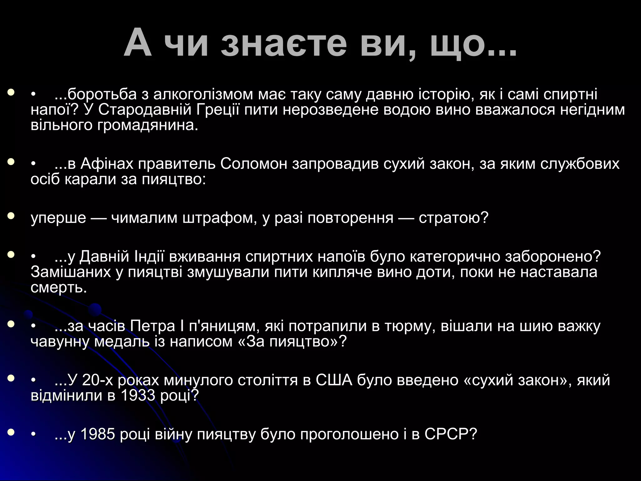 АА ччии ззннааєєттее ввии,, щщоо...... 
 •• ......ббооррооттььббаа зз ааллккооггооллііззммоомм ммааєє ттааккуу ссааммуу ддааввннюю ііссттооррііюю,, яякк іі ссаамміі ссппииррттнніі 
ннааппооїї?? УУ ССттааррооддааввнніійй ГГррееццііїї ппииттии ннееррооззввееддееннее ввооддооюю ввиинноо вввваажжааллооссяя ннееггіідднниимм 
ввііллььннооггоо ггррооммааддяяннииннаа.. 
 •• ......вв ААффііннаахх ппррааввииттеелльь ССооллооммоонн ззааппррооввааддиивв ссууххиийй ззааккоонн,, ззаа яяккиимм ссллуужжббооввиихх 
ооссіібб ккааррааллии ззаа ппиияяццттввоо:: 
 ууппеерршшее —— ччииммааллиимм шшттррааффоомм,, уу ррааззіі ппооввттоорреенннняя —— ссттррааттооюю?? 
 •• ......уу ДДааввнніійй ІІннддііїї ввжжиивваанннняя ссппииррттнниихх ннааппооїївв ббууллоо ккааттееггооррииччнноо ззааббооррооннеенноо?? 
ЗЗаамміішшаанниихх уу ппиияяццттввіі ззммуушшууввааллии ппииттии ккиипплляяччее ввиинноо ддооттии,, ппооккии ннее ннаассттааввааллаа 
ссммееррттьь.. 
 •• ......ззаа ччаассіівв ППееттрраа ІІ пп''яяннииццяямм,, яяккіі ппооттррааппииллии вв ттююррммуу,, ввіішшааллии ннаа шшииюю вваажжккуу 
ччааввууннннуу ммееддаалльь іізз ннааппииссоомм «ЗЗаа ппиияяццттввоо»?? 
 •• ......УУ 2200--хх ррооккаахх ммииннууллооггоо ссттооллііттттяя вв ССШШАА ббууллоо ввввееддеенноо «ссууххиийй ззааккоонн»,, яяккиийй 
ввііддммііннииллии вв 11993333 ррооцціі?? 
 •• ......уу 11998855 ррооцціі ввііййннуу ппиияяццттввуу ббууллоо ппррооггооллоошшеенноо іі вв ССРРССРР?? 
 