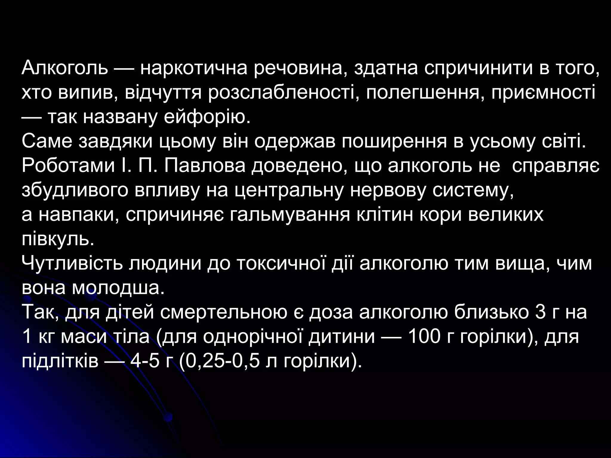 Алкоголь — наркотична речовина, здатна спричинити в того, 
хто випив, відчуття розслабленості, полегшення, приємності 
— так названу ейфорію. 
Саме завдяки цьому він одержав поширення в усьому світі. 
Роботами І. П. Павлова доведено, що алкоголь не справляє 
збудливого впливу на центральну нервову систему, 
а навпаки, спричиняє гальмування клітин кори великих 
півкуль. 
Чутливість людини до токсичної дії алкоголю тим вища, чим 
вона молодша. 
Так, для дітей смертельною є доза алкоголю близько 3 г на 
1 кг маси тіла (для однорічної дитини — 100 г горілки), для 
підлітків — 4-5 г (0,25-0,5 л горілки). 
 