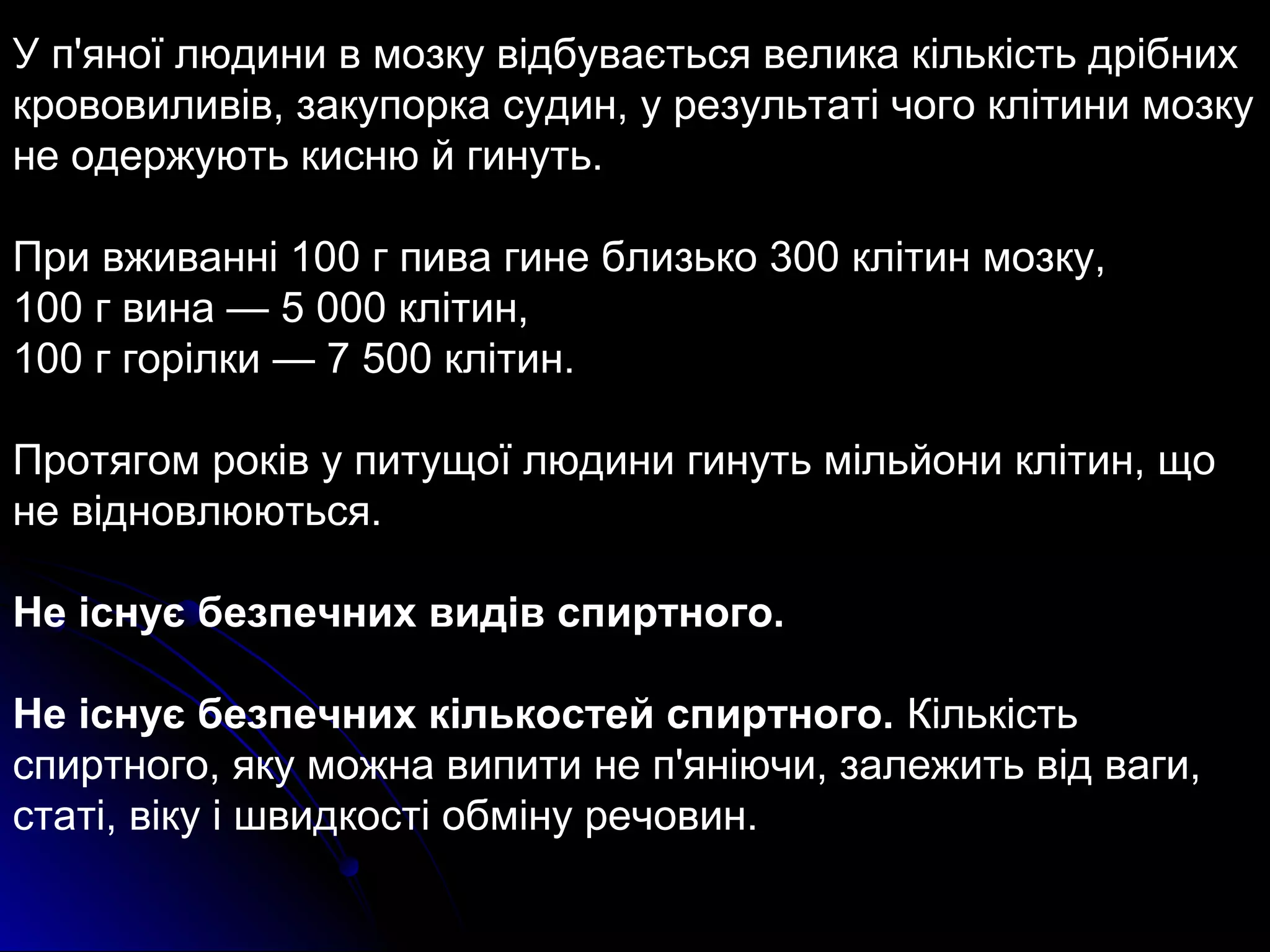У п'яної людини в мозку відбувається велика кількість дрібних 
крововиливів, закупорка судин, у результаті чого клітини мозку 
не одержують кисню й гинуть. 
При вживанні 100 г пива гине близько 300 клітин мозку, 
100 г вина — 5 000 клітин, 
100 г горілки — 7 500 клітин. 
Протягом років у питущої людини гинуть мільйони клітин, що 
не відновлюються. 
Не існує безпечних видів спиртного. 
Не існує безпечних кількостей спиртного. Кількість 
спиртного, яку можна випити не п'яніючи, залежить від ваги, 
статі, віку і швидкості обміну речовин. 
 