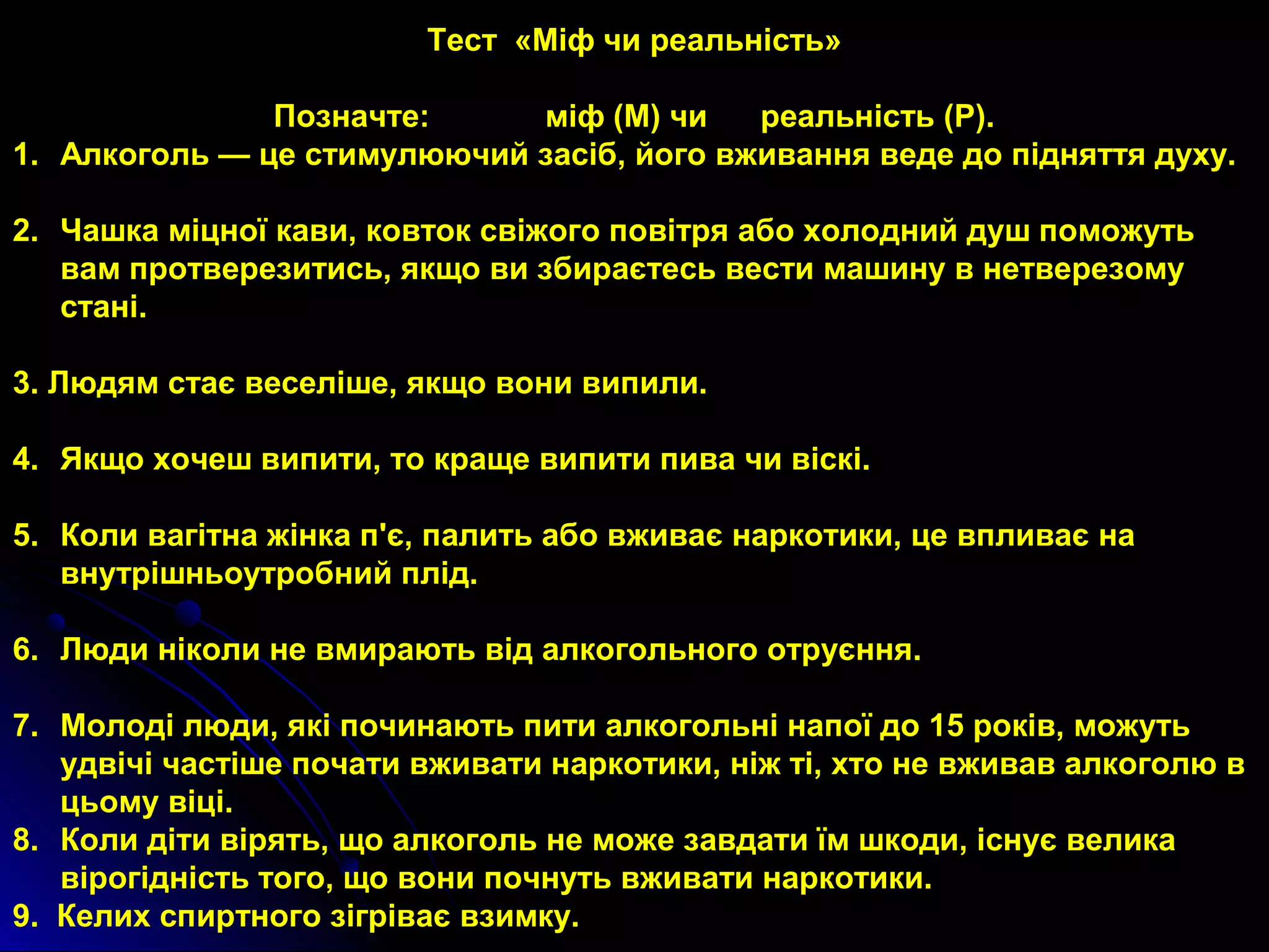 Тест «Міф чи реальність» 
Позначте: міф (М) чи реальність (Р). 
1. Алкоголь — це стимулюючий засіб, його вживання веде до підняття духу. 
2. Чашка міцної кави, ковток свіжого повітря або холодний душ поможуть 
вам протверезитись, якщо ви збираєтесь вести машину в нетверезому 
стані. 
3. Людям стає веселіше, якщо вони випили. 
4. Якщо хочеш випити, то краще випити пива чи віскі. 
5. Коли вагітна жінка п'є, палить або вживає наркотики, це впливає на 
внутрішньоутробний плід. 
6. Люди ніколи не вмирають від алкогольного отруєння. 
7. Молоді люди, які починають пити алкогольні напої до 15 років, можуть 
удвічі частіше почати вживати наркотики, ніж ті, хто не вживав алкоголю в 
цьому віці. 
8. Коли діти вірять, що алкоголь не може завдати їм шкоди, існує велика 
вірогідність того, що вони почнуть вживати наркотики. 
9. Келих спиртного зігріває взимку. 
 