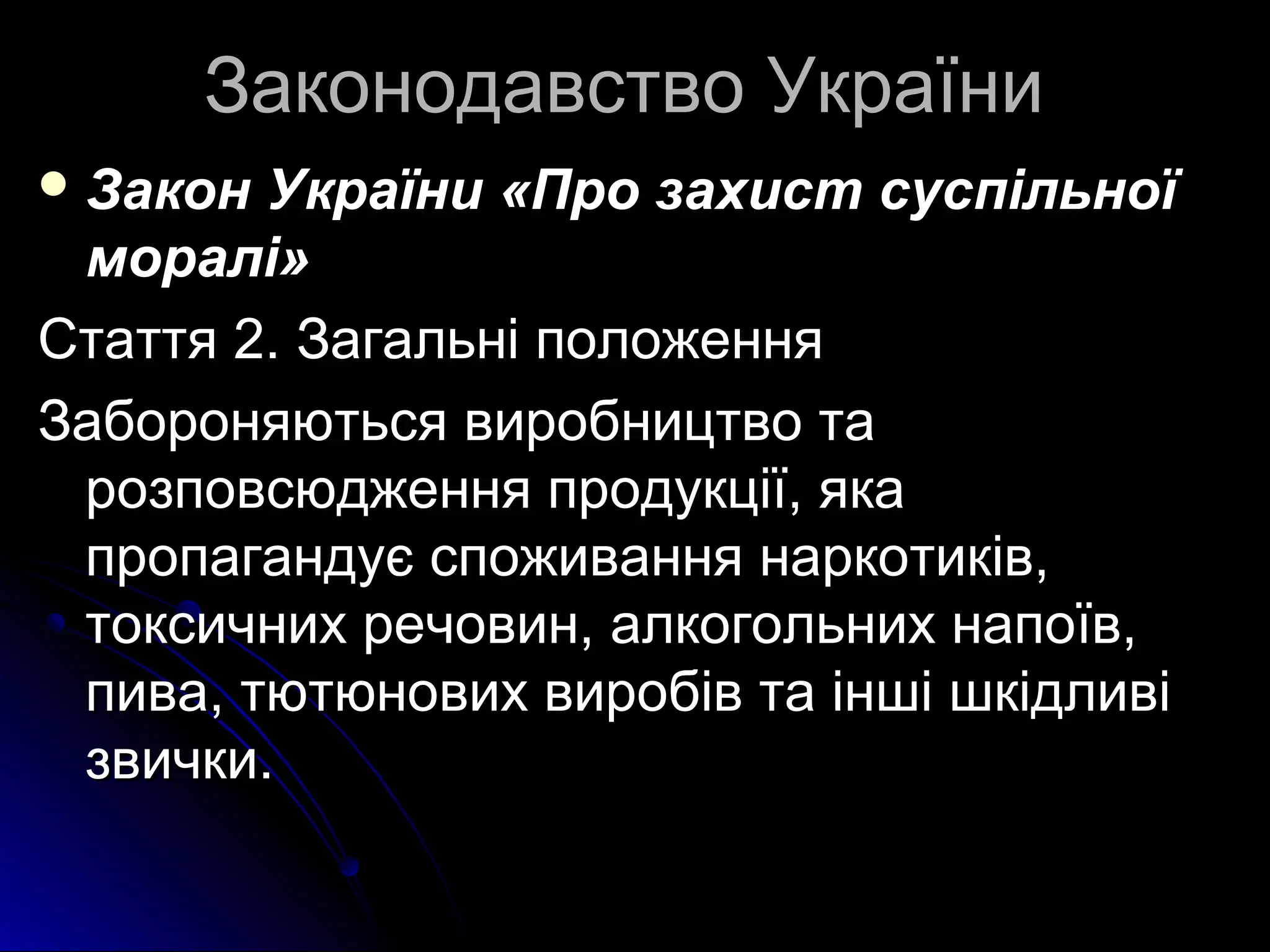 ЗЗааккооннооддааввссттввоо УУккррааїїннии 
ЗЗааккоонн УУккррааїїннии «ППрроо ззааххиисстт ссууссппііллььннооїї 
ммоорраалліі» 
ССттааттттяя 22.. ЗЗааггааллььнніі ппооллоожжеенннняя 
ЗЗааббоорроонняяююттььссяя ввииррооббннииццттввоо ттаа 
ррооззппооввссююдджжеенннняя ппррооддууккццііїї,, яяккаа 
ппррооппааггааннддууєє ссппоожжиивваанннняя ннааррккооттииккіівв,, 
ттооккссииччнниихх ррееччооввиинн,, ааллккооггооллььнниихх ннааппооїївв,, 
ппиивваа,, ттююттююннооввиихх ввииррооббіівв ттаа іінншшіі шшккііддллииввіі 
ззввииччккии.. 
 