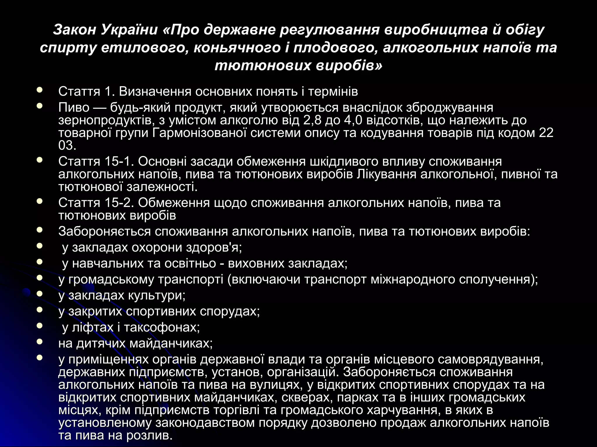 д Закон України «Про деерржжааввннее ррееггууллюювваанннняя ввииррооббннииццттвваа йй ооббііггуу 
ссппииррттуу ееттииллооввооггоо,, ккооннььяяччннооггоо іі ппллооддооввооггоо,, ааллккооггооллььнниихх ннааппооїївв ттаа 
ттююттююннооввиихх ввииррооббіівв» 
 ССттааттттяя 11.. ВВииззннааччеенннняя ооссннооввнниихх ппоонняяттьь іі ттееррмміінніівв 
 ППииввоо —— ббууддьь--яяккиийй ппррооддуукктт,, яяккиийй ууттввооррююєєттььссяя ввннаассллііддоокк ззббрроодджжуувваанннняя 
ззееррннооппррооддууккттіівв,, зз ууммііссттоомм ааллккооггооллюю ввіідд 22,,88 ддоо 44,,00 ввііддссооттккіівв,, щщоо ннааллеежжииттьь ддоо 
ттооввааррннооїї ггррууппии ГГааррммооннііззооввааннооїї ссииссттееммии ооппииссуу ттаа ккооддуувваанннняя ттоовваарріівв ппіідд ккооддоомм 2222 
0033.. 
 ССттааттттяя 1155--11.. ООссннооввнніі ззаассааддии ооббммеежжеенннняя шшккііддллииввооггоо ввппллииввуу ссппоожжиивваанннняя 
ааллккооггооллььнниихх ннааппооїївв,, ппиивваа ттаа ттююттююннооввиихх ввииррооббіівв ЛЛііккуувваанннняя ааллккооггооллььннооїї,, ппииввннооїї ттаа 
ттююттююннооввооїї ззааллеежжннооссттіі.. 
 ССттааттттяя 1155--22.. ООббммеежжеенннняя щщооддоо ссппоожжиивваанннняя ааллккооггооллььнниихх ннааппооїївв,, ппиивваа ттаа 
ттююттююннооввиихх ввииррооббіівв 
 ЗЗааббоорроонняяєєттььссяя ссппоожжиивваанннняя ааллккооггооллььнниихх ннааппооїївв,, ппиивваа ттаа ттююттююннооввиихх ввииррооббіівв:: 
 уу ззааккллааддаахх ооххооррооннии ззддоорроовв''яя;; 
 уу ннааввччааллььнниихх ттаа ооссввііттннььоо -- ввииххооввнниихх ззааккллааддаахх;; 
 уу ггррооммааддссььккооммуу ттррааннссппооррттіі ((ввккллююччааююччии ттррааннссппоорртт ммііжжннааррооддннооггоо ссппооллууччеенннняя));; 
 уу ззааккллааддаахх ккууллььттууррии;; 
 уу ззааккррииттиихх ссппооррттииввнниихх ссппооррууддаахх;; 
 уу ллііффттаахх іі ттааккссооффооннаахх;; 
 ннаа ддииттяяччиихх ммааййддааннччииккаахх;; 
 уу ппррииммііщщеенннняяхх ооррггаанніівв ддеерржжааввннооїї ввллааддии ттаа ооррггаанніівв ммііссццееввооггоо ссааммоовврряяддуувваанннняя,, 
ддеерржжааввнниихх ппііддппррииєєммссттвв,, ууссттаанноовв,, ооррггааннііззаацціійй.. ЗЗааббоорроонняяєєттььссяя ссппоожжиивваанннняя 
ааллккооггооллььнниихх ннааппооїївв ттаа ппиивваа ннаа ввууллииццяяхх,, уу ввііддккррииттиихх ссппооррттииввнниихх ссппооррууддаахх ттаа ннаа 
ввііддккррииттиихх ссппооррттииввнниихх ммааййддааннччииккаахх,, ссккввеерраахх,, ппааррккаахх ттаа вв іінншшиихх ггррооммааддссььккиихх 
ммііссццяяхх,, ккрріімм ппііддппррииєєммссттвв ттооррггііввлліі ттаа ггррооммааддссььккооггоо ххааррччуувваанннняя,, вв яяккиихх вв 
ууссттааннооввллееннооммуу ззааккооннооддааввссттввоомм ппоорряяддккуу ддооззввооллеенноо ппррооддаажж ааллккооггооллььнниихх ннааппооїївв 
ттаа ппиивваа ннаа ррооззллиивв.. 
 