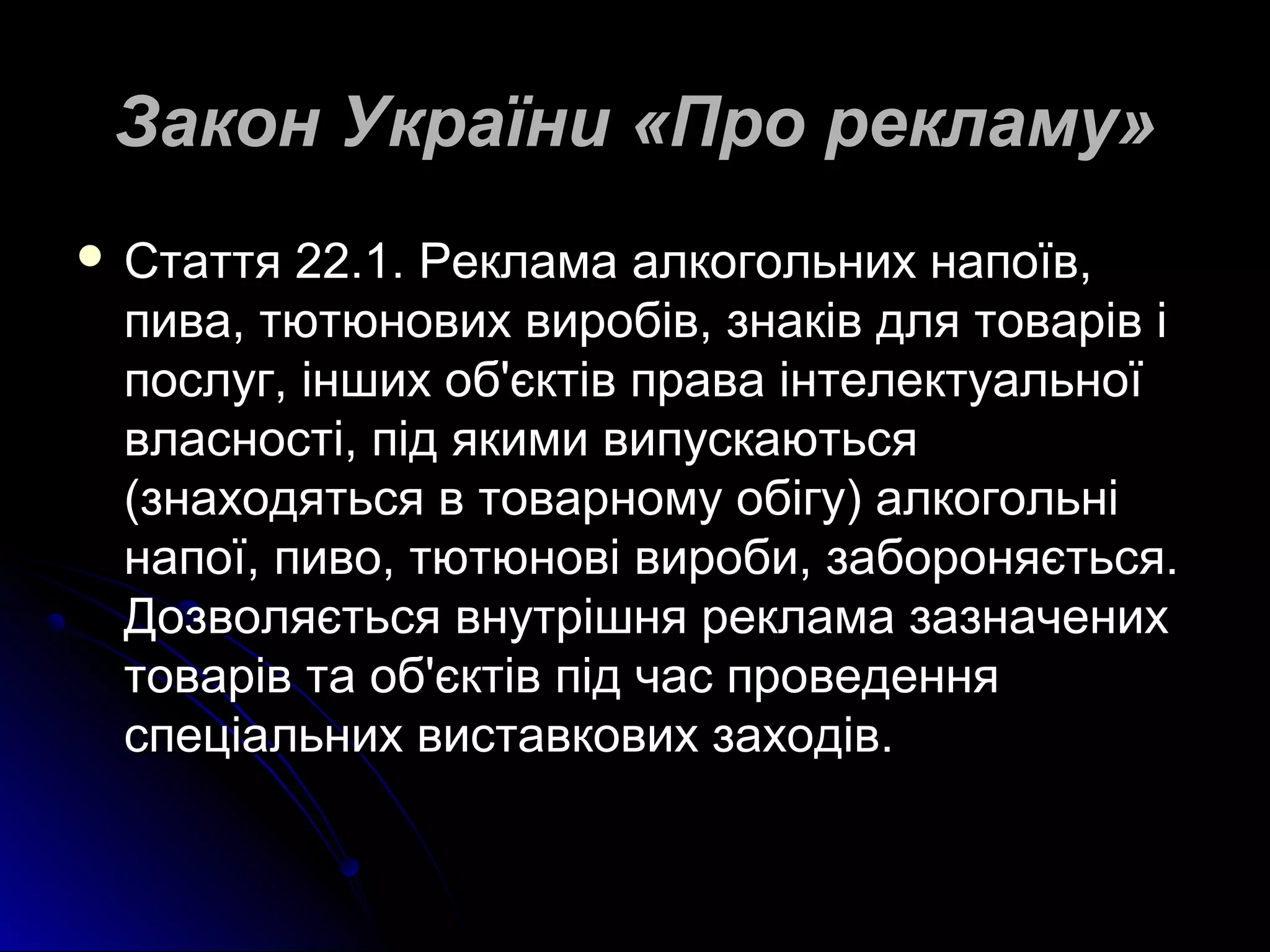 ЗЗааккоонн УУккррааїїннии «ППрроо ррееккллааммуу» 
 ССттааттттяя 2222..11.. РРееккллааммаа ааллккооггооллььнниихх ннааппооїївв,, 
ппиивваа,, ттююттююннооввиихх ввииррооббіівв,, ззннааккіівв ддлляя ттоовваарріівв іі 
ппооссллуугг,, іінншшиихх ообб''єєккттіівв ппрраавваа ііннттееллееккттууааллььннооїї 
ввллаассннооссттіі,, ппіідд яяккииммии ввииппууссккааююттььссяя 
((ззннааххооддяяттььссяя вв ттооввааррннооммуу ооббііггуу)) ааллккооггооллььнніі 
ннааппооїї,, ппииввоо,, ттююттююннооввіі ввииррооббии,, ззааббоорроонняяєєттььссяя.. 
ДДооззввоолляяєєттььссяя ввннууттрріішшнняя ррееккллааммаа ззааззннааччеенниихх 
ттоовваарріівв ттаа ообб''єєккттіівв ппіідд ччаасс ппррооввееддеенннняя 
ссппееццііааллььнниихх ввииссттааввккооввиихх ззааххооддіівв.. 
 
