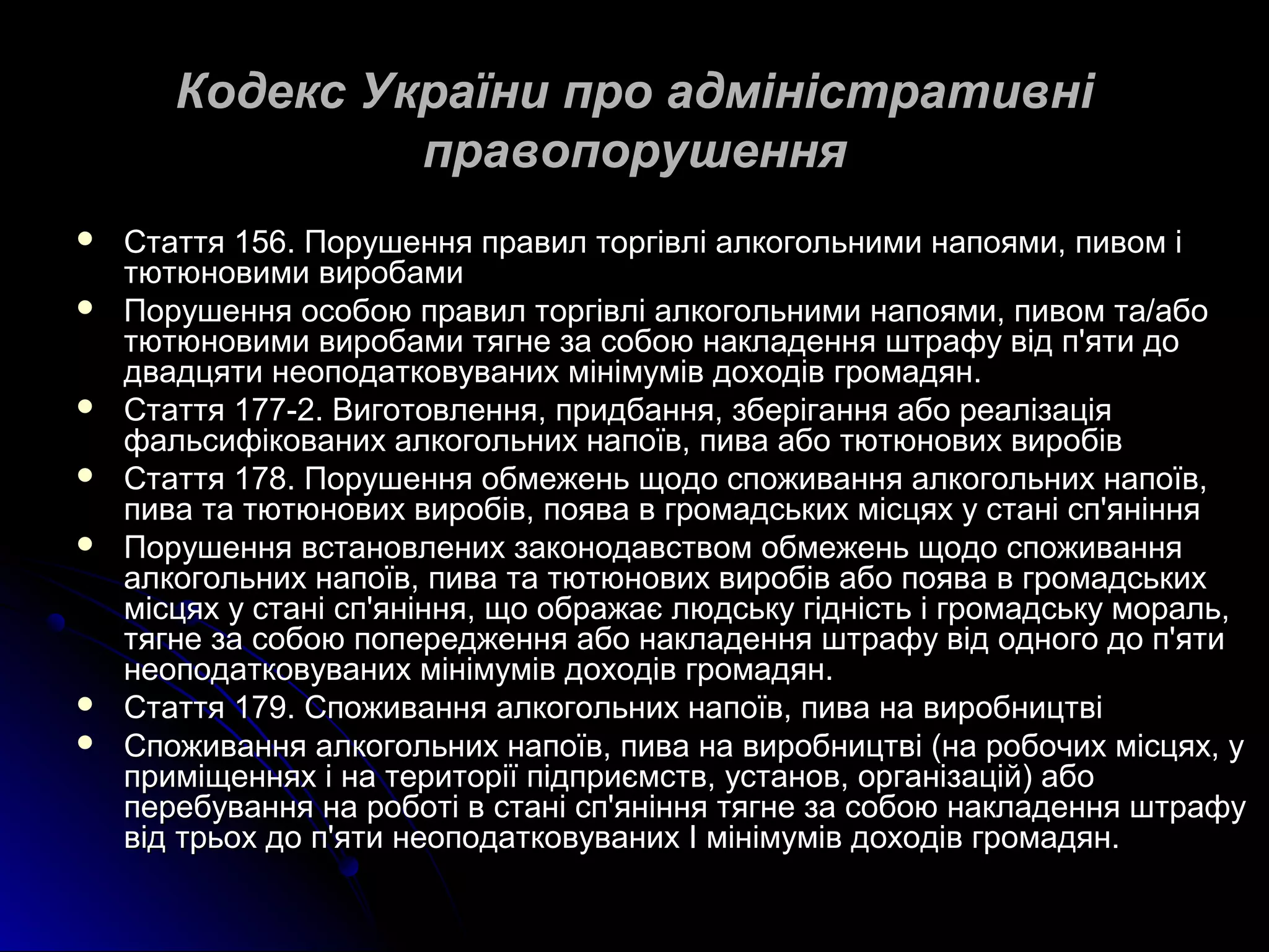 Кодекс України ппрроо ааддммііннііссттррааттииввнніі 
ппррааввооппоорруушшеенннняя 
 ССттааттттяя 115566.. ППоорруушшеенннняя ппррааввиилл ттооррггііввлліі ааллккооггооллььннииммии ннааппоояяммии,, ппииввоомм іі 
ттююттююннооввииммии ввииррооббааммии 
 ППоорруушшеенннняя ооссооббооюю ппррааввиилл ттооррггііввлліі ааллккооггооллььннииммии ннааппоояяммии,, ппииввоомм ттаа//ааббоо 
ттююттююннооввииммии ввииррооббааммии ттяяггннее ззаа ссооббооюю ннааккллааддеенннняя шшттррааффуу ввіідд пп''яяттии ддоо 
ддввааддццяяттии ннееооппооддааттккооввуувваанниихх ммііннііммуумміівв ддооххооддіівв ггррооммааддяянн.. 
 ССттааттттяя 117777--22.. ВВииггооттооввллеенннняя,, ппррииддббаанннняя,, ззббееррііггаанннняя ааббоо ррееааллііззааццііяя 
ффааллььссииффііккоовваанниихх ааллккооггооллььнниихх ннааппооїївв,, ппиивваа ааббоо ттююттююннооввиихх ввииррооббіівв 
 ССттааттттяя 117788.. ППоорруушшеенннняя ооббммеежжеенньь щщооддоо ссппоожжиивваанннняя ааллккооггооллььнниихх ннааппооїївв,, 
ппиивваа ттаа ттююттююннооввиихх ввииррооббіівв,, ппоояявваа вв ггррооммааддссььккиихх ммііссццяяхх уу ссттаанніі сспп''яянніінннняя 
 ППоорруушшеенннняя ввссттааннооввллеенниихх ззааккооннооддааввссттввоомм ооббммеежжеенньь щщооддоо ссппоожжиивваанннняя 
ааллккооггооллььнниихх ннааппооїївв,, ппиивваа ттаа ттююттююннооввиихх ввииррооббіівв ааббоо ппоояявваа вв ггррооммааддссььккиихх 
ммііссццяяхх уу ссттаанніі сспп''яянніінннняя,, щщоо ооббрраажжааєє ллююддссььккуу ггііддннііссттьь іі ггррооммааддссььккуу ммоорраалльь,, 
ттяяггннее ззаа ссооббооюю ппооппеерреедджжеенннняя ааббоо ннааккллааддеенннняя шшттррааффуу ввіідд ооддннооггоо ддоо пп''яяттии 
ннееооппооддааттккооввуувваанниихх ммііннііммуумміівв ддооххооддіівв ггррооммааддяянн.. 
 ССттааттттяя 117799.. ССппоожжиивваанннняя ааллккооггооллььнниихх ннааппооїївв,, ппиивваа ннаа ввииррооббннииццттввіі 
 ССппоожжиивваанннняя ааллккооггооллььнниихх ннааппооїївв,, ппиивваа ннаа ввииррооббннииццттввіі ((ннаа ррооббооччиихх ммііссццяяхх,, уу 
ппррииммііщщеенннняяхх іі ннаа ттееррииттооррііїї ппііддппррииєєммссттвв,, ууссттаанноовв,, ооррггааннііззаацціійй)) ааббоо 
ппееррееббуувваанннняя ннаа ррооббооттіі вв ссттаанніі сспп''яянніінннняя ттяяггннее ззаа ссооббооюю ннааккллааддеенннняя шшттррааффуу 
ввіідд ттррььоохх ддоо пп''яяттии ннееооппооддааттккооввуувваанниихх ІІ ммііннііммуумміівв ддооххооддіівв ггррооммааддяянн.. 
 