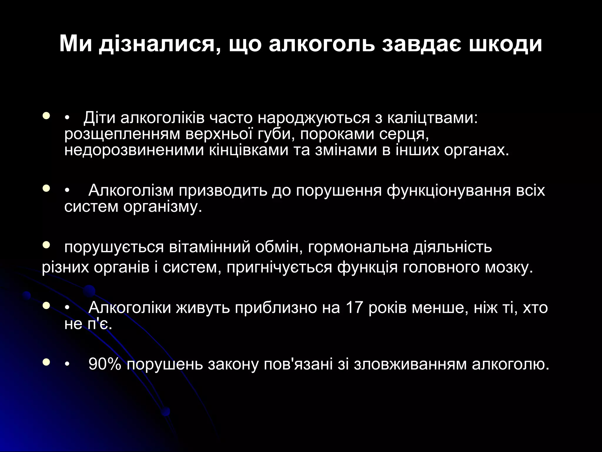 Ми дізналися, що алкоголь завдає шкоди 
 •• ДДііттии ааллккооггооллііккіівв ччаассттоо ннаарроодджжууююттььссяя зз ккааллііццттввааммии:: 
ррооззщщееппллеенннняямм ввееррххннььооїї ггууббии,, ппооррооккааммии ссееррццяя,, 
ннееддооррооззввииннееннииммии ккііннццііввккааммии ттаа ззммііннааммии вв іінншшиихх ооррггааннаахх.. 
 •• ААллккооггооллііззмм ппррииззввооддииттьь ддоо ппоорруушшеенннняя ффууннккццііооннуувваанннняя ввссііхх 
ссииссттеемм ооррггааннііззммуу.. 
 ппоорруушшууєєттььссяя ввііттаамміінннниийй ооббмміінн,, ггооррммооннааллььннаа ддііяяллььннііссттьь 
ррііззнниихх ооррггаанніівв іі ссииссттеемм,, ппррииггннііччууєєттььссяя ффууннккццііяя ггооллооввннооггоо ммооззккуу.. 
 •• ААллккооггооллііккии жжииввууттьь ппррииббллииззнноо ннаа 1177 ррооккіівв ммеенншшее,, ннііжж ттіі,, ххттоо 
ннее пп''єє.. 
 •• 9900%% ппоорруушшеенньь ззааккооннуу ппоовв''яяззаанніі ззіі ззллооввжжиивваанннняямм ааллккооггооллюю.. 
 