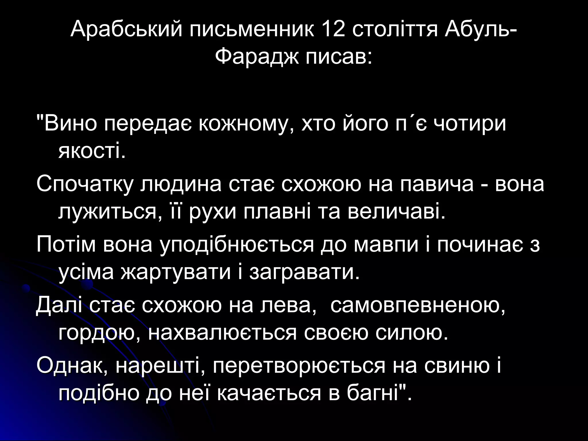 Арабський письменник 1122 ссттооллііттттяя ААббуулльь-- 
ФФаарраадджж ппииссаавв:: 
""ВВиинноо ппееррееддааєє ккоожжннооммуу,, ххттоо ййооггоо пп΄΄єє ччооттииррии 
яяккооссттіі.. 
ССппооччааттккуу ллююддииннаа ссттааєє ссххоожжооюю ннаа ппааввииччаа -- ввооннаа 
ллуужжииттььссяя,, їїїї ррууххии ппллааввнніі ттаа ввееллииччааввіі.. 
ППооттіімм ввооннаа ууппооддііббннююєєттььссяя ддоо ммааввппии іі ппооччииннааєє зз 
ууссііммаа жжааррттууввааттии іі ззааггррааввааттии.. 
ДДаалліі ссттааєє ссххоожжооюю ннаа ллеевваа,, ссааммооввппееввннееннооюю,, 
ггооррддооюю,, ннааххввааллююєєттььссяя ссввооєєюю ссииллооюю.. 
ООддннаакк,, ннаарреешшттіі,, ппееррееттввооррююєєттььссяя ннаа ссввииннюю іі 
ппооддііббнноо ддоо ннееїї ккааччааєєттььссяя вв ббааггнніі"".. 
 