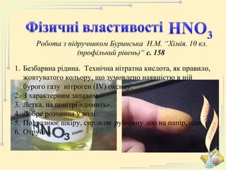 Робота з підручником Буринська Н.М. “Хімія. 10 кл. 
(профільний рівень)“ с. 158 
1. Безбарвна рідина. Технічна нітратна кислота, як правило, 
жовтуватого кольору, що зумовлено наявністю в ній 
бурого газу нітроген (ІV) оксиду. 
2. З характерним запахом. 
3. Летка, на повітрі «димить». 
4. Добре розчинна у воді. 
5. Подразнює шкіру, справляє руйнівну дію на папір, одяг. 
6. Отруйна. 
 